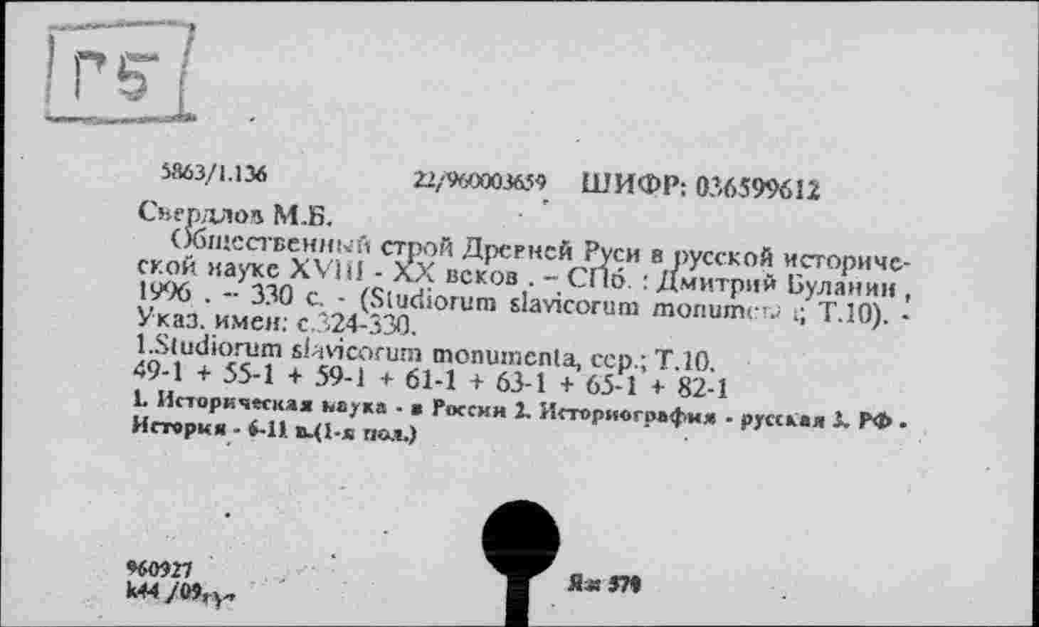 ﻿5863/1.136	22/960003659 ШИФР; 036599612
Свердлов М.Б.
1996 -ЗЗП с /Сі'2^ДС.КОВі‘ Л**0'-Дмитрии Буланин, Указ.'имен?Ä24-3Md slav,cor«“ monumerj t; Т.10). -
1	• p,«к., j. p».
960927
Я« 3?t